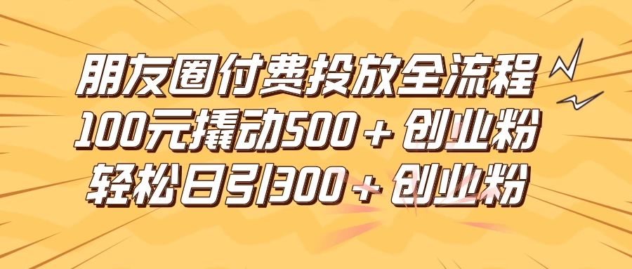 朋友圈付费高效投放全流程，100元撬动500+创业粉，日引流300+创业粉 - 小辰精品|源码站™