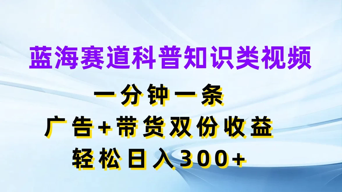 蓝海赛道科普知识类视频，一分钟一条，广告+带货双份收益，轻松日入300+ - 小辰精品|源码站™