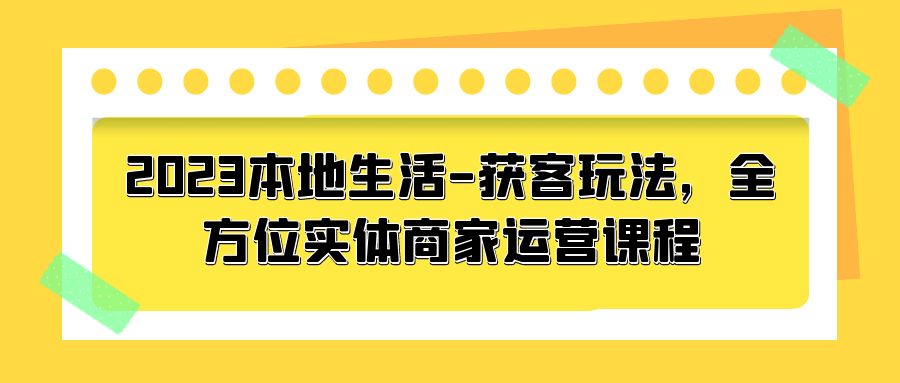 2023 本地生活获客玩法：全方位实体商家运营课程「10 节视频课」 - 小辰精品|源码站™