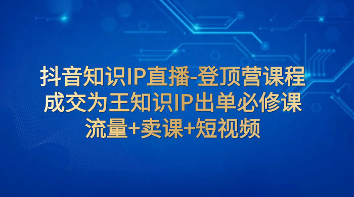 抖音知识 IP 直播 · 登顶营课程：成交为王知识 IP 出单必修课，流量+卖课+短视频 - 小辰精品|源码站™
