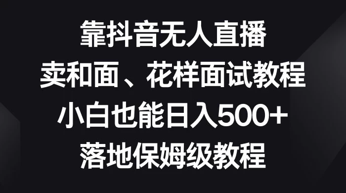 靠抖音无人直播，卖和面、花样面试教程，小白也能日入 500+，落地保姆级教程 - 小辰精品|源码站™